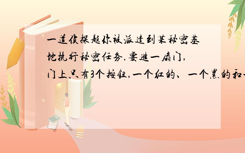 一道侦探题你被派遣到某秘密基地执行秘密任务.要进一扇门,门上只有3个按钮,一个红的、一个黑的和一个白的.你要按对按钮才能进去,否则报警器一响,任务就会失败.而门上有个貌似门牌的