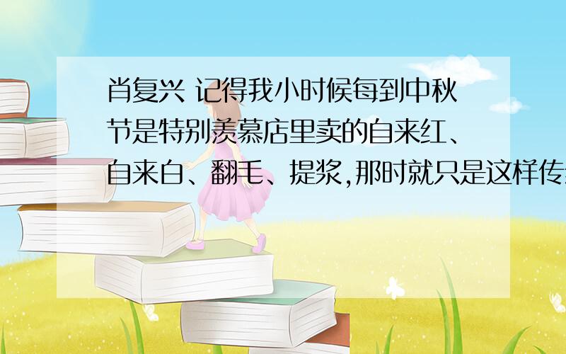 肖复兴 记得我小时候每到中秋节是特别羡慕店里卖的自来红、自来白、翻毛、提浆,那时就只是这样传统月饼老几样,哪里有如今又是水果馅又是海鲜馅,居然还有什么人参馅,花脸一样百变时