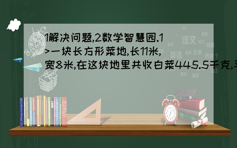 1解决问题,2数学智慧园.1>一块长方形菜地,长11米,宽8米,在这块地里共收白菜445.5千克,平均每平方米收白菜多少千克?（的书保留一位小）2>小红到文具店买练习本,如果买6本她带的钱还剩下0.7