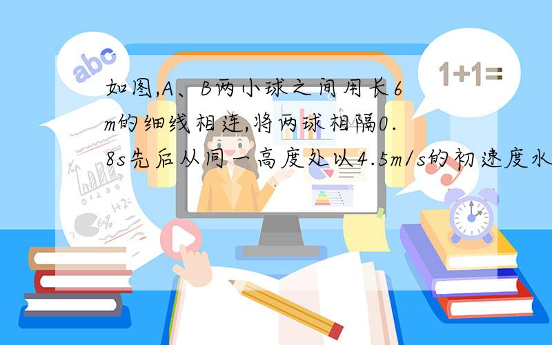 如图,A、B两小球之间用长6m的细线相连,将两球相隔0.8s先后从同一高度处以4.5m/s的初速度水平抛出,取g=10m/s2,求B抛出后经多长时间A、B两球连线可拉直.