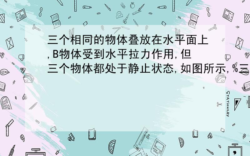 三个相同的物体叠放在水平面上,B物体受到水平拉力作用,但三个物体都处于静止状态,如图所示,%三个相同的物体叠放在水平面上,B物体受到水平拉力作用,但三个物体都处于静止状态,如图所示