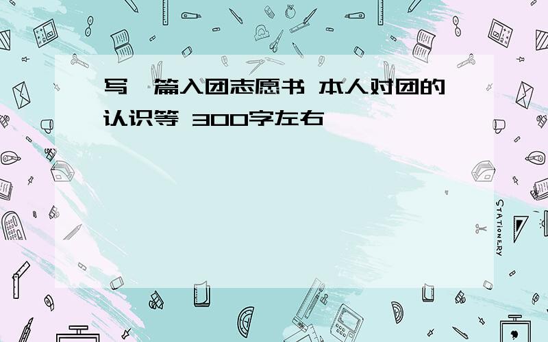 写一篇入团志愿书 本人对团的认识等 300字左右