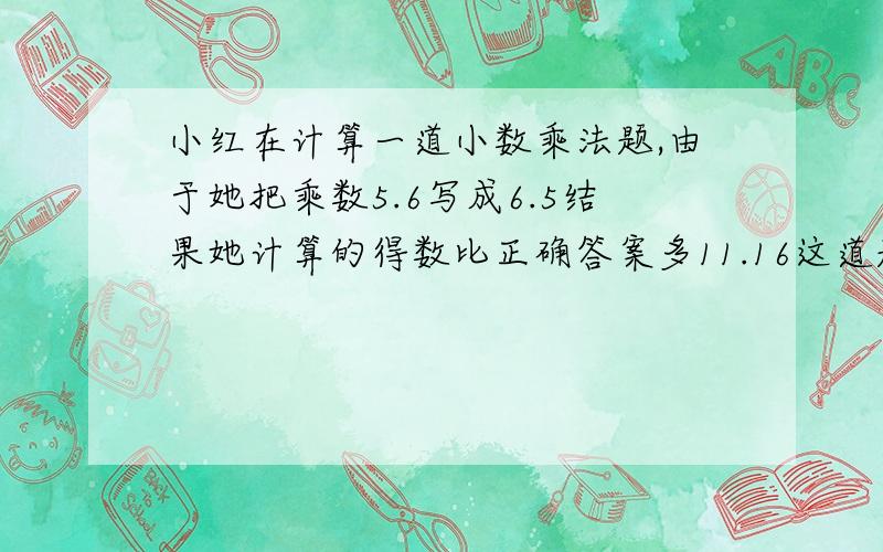 小红在计算一道小数乘法题,由于她把乘数5.6写成6.5结果她计算的得数比正确答案多11.16这道题正确的积是多少?