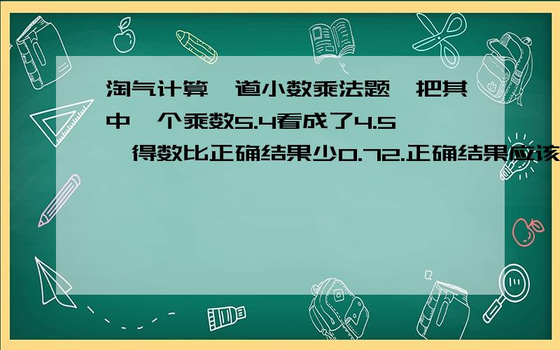 淘气计算一道小数乘法题,把其中一个乘数5.4看成了4.5,得数比正确结果少0.72.正确结果应该是多少?