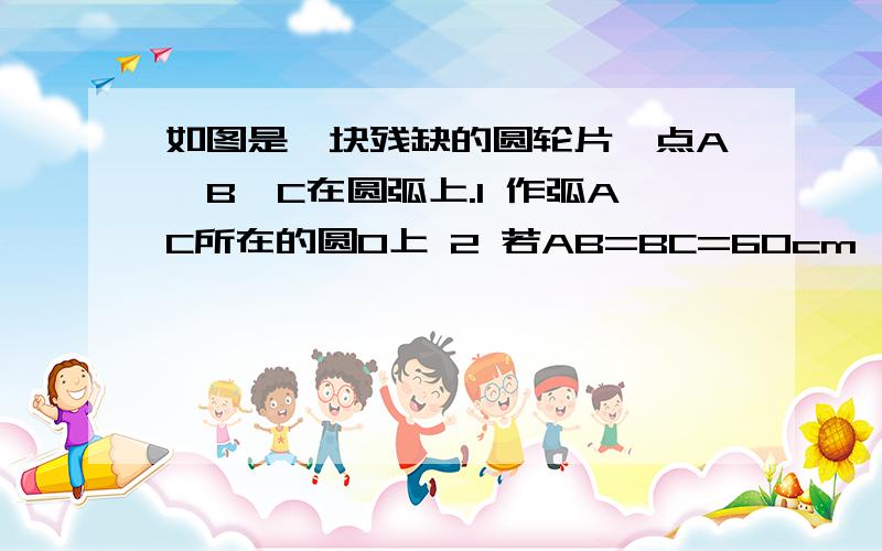 如图是一块残缺的圆轮片,点A,B,C在圆弧上.1 作弧AC所在的圆O上 2 若AB=BC=60cm,角ABC =120度,求弧AC所在圆的半径