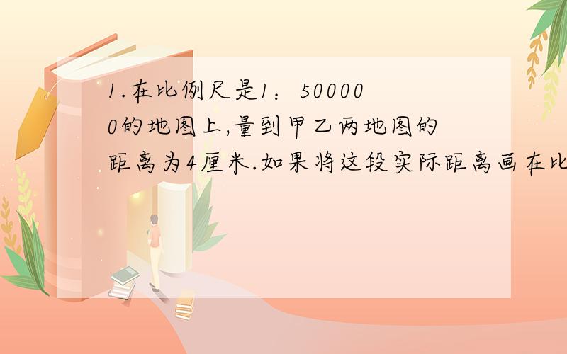 1.在比例尺是1：500000的地图上,量到甲乙两地图的距离为4厘米.如果将这段实际距离画在比例尺是1：2000000的地图上,应画多少厘米?2.在比例尺是1：2000000的地图上,量的甲乙两地的距离为18.4厘米