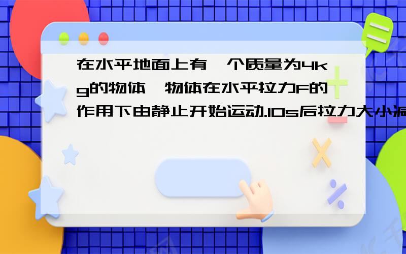 在水平地面上有一个质量为4kg的物体,物体在水平拉力F的作用下由静止开始运动.10s后拉力大小减小为F/3,并保持恒定.求②物体所受到水平拉力F的大小②该物体与地面间的动摩擦因素（g＝10m/s?