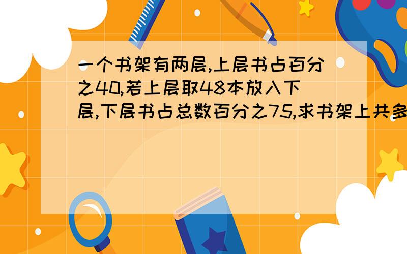 一个书架有两层,上层书占百分之40,若上层取48本放入下层,下层书占总数百分之75,求书架上共多少书?要算式