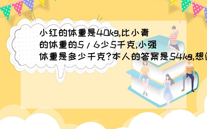 小红的体重是40kg,比小青的体重的5/6少5千克,小强体重是多少千克?本人的答案是54kg,想问问是否正确!是小红的体重是40kg,比小强的体重的5/6少5千克,小强体重是多少千克?