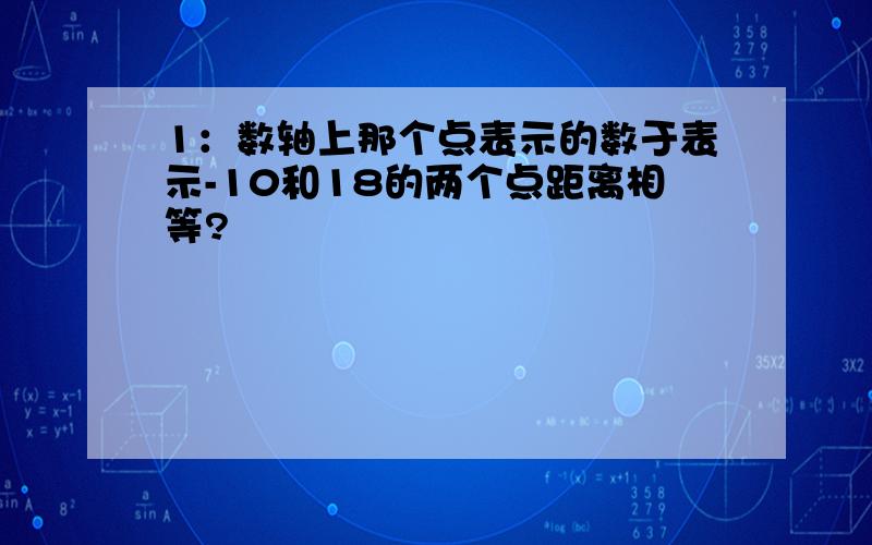 1：数轴上那个点表示的数于表示-10和18的两个点距离相等?