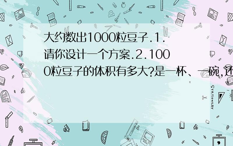 大约数出1000粒豆子.1.请你设计一个方案.2.1000粒豆子的体积有多大?是一杯、一碗,还是一桶?说一说你的体会.