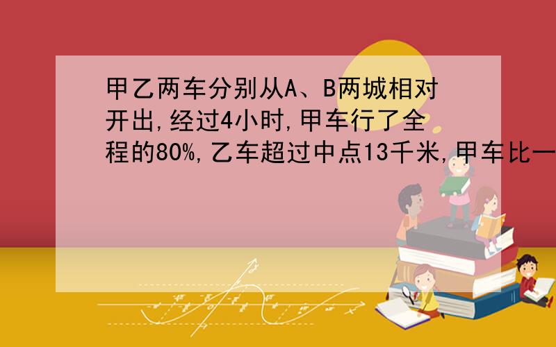 甲乙两车分别从A、B两城相对开出,经过4小时,甲车行了全程的80%,乙车超过中点13千米,甲车比一车每小时甲车比乙车每小时多行三千米,两城相距多少千米?