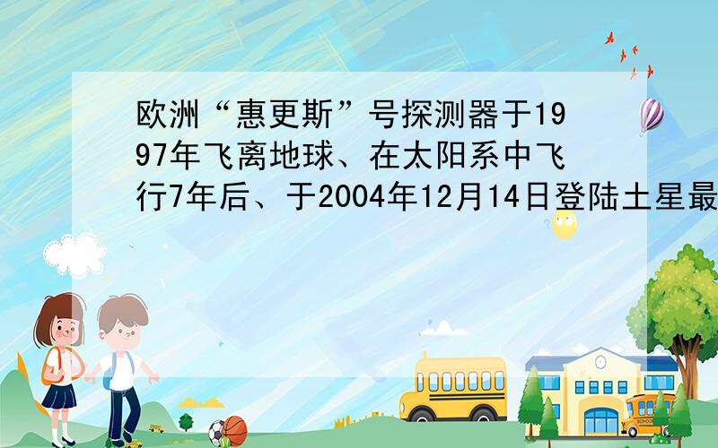 欧洲“惠更斯”号探测器于1997年飞离地球、在太阳系中飞行7年后、于2004年12月14日登陆土星最大的卫星土卫六、：惠更斯号将用2个多小时的时间进行着陆、此时惠更斯号就像流星一样、以22