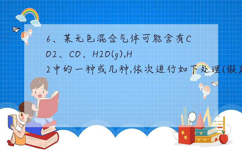 6、某无色混合气体可能含有CO2、CO、H2O(g),H2中的一种或几种,依次进行如下处理(假定每次处理均反应完全)；①通过碱石灰时气体体积变小；②通过赤热的氧化铜时,固体变为红色；③通过白色