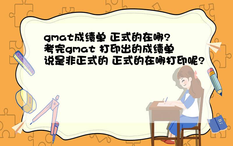 gmat成绩单 正式的在哪?考完gmat 打印出的成绩单说是非正式的 正式的在哪打印呢?