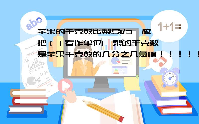 苹果的千克数比梨多1/3,应把（）看作单位1,梨的千克数是苹果千克数的几分之几急啊！！！！！！