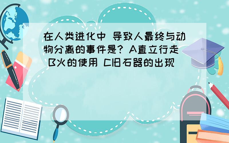 在人类进化中 导致人最终与动物分离的事件是? A直立行走 B火的使用 C旧石器的出现