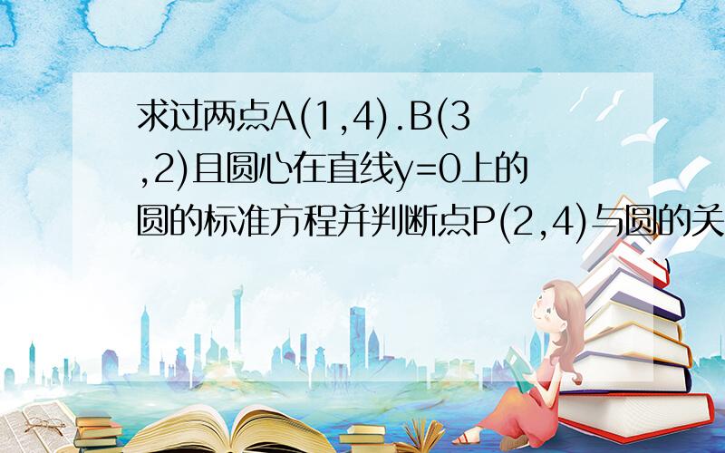 求过两点A(1,4).B(3,2)且圆心在直线y=0上的圆的标准方程并判断点P(2,4)与圆的关系