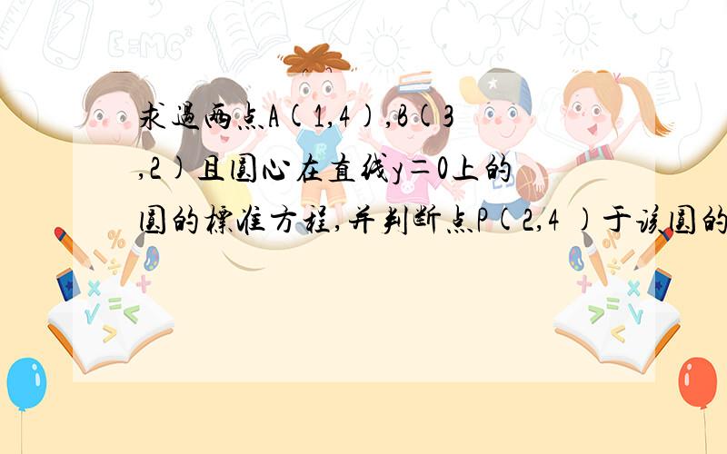 求过两点A(1,4),B(3,2)且圆心在直线y＝0上的圆的标准方程,并判断点P(2,4 )于该圆的位置关系.求求过两点A(1,4),B(3,2)且圆心在直线y＝0上的圆的标准方程,并判断点P(2,4 )于该圆的位置关系.