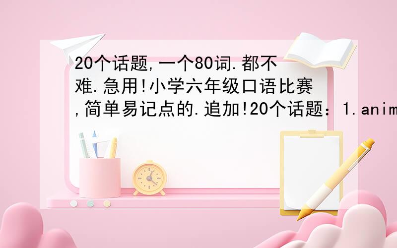 20个话题,一个80词.都不难.急用!小学六年级口语比赛,简单易记点的.追加!20个话题：1.animal(favourite is dog)      2.body     3.colors(favourit is orange,because it is bright and orange is tasty)     4.number(favourite is 7)