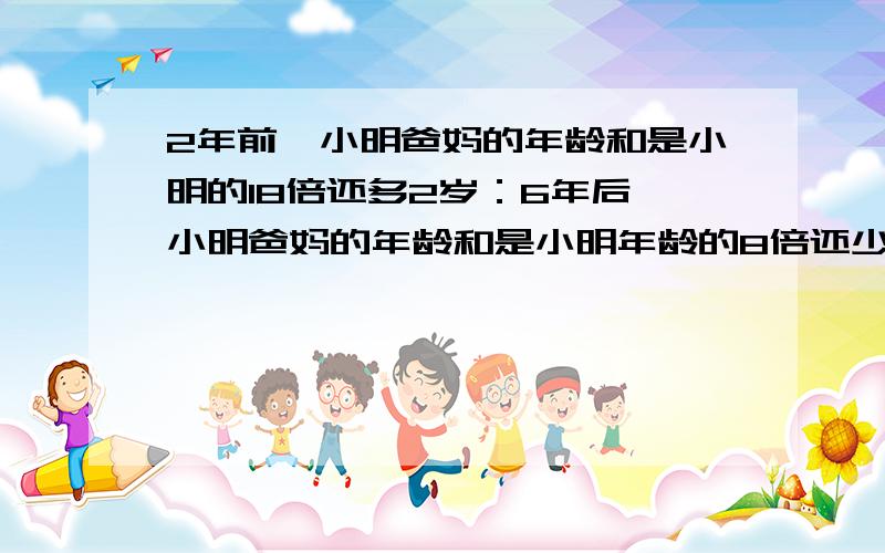 2年前,小明爸妈的年龄和是小明的18倍还多2岁：6年后,小明爸妈的年龄和是小明年龄的8倍还少16岁.明今几小明今年几岁