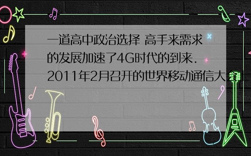 一道高中政治选择 高手来需求的发展加速了4G时代的到来.2011年2月召开的世界移动通信大会上,印度、日本、美国、欧洲等多个国家和地区都宣布,将采用我国主导完成的新一代移动通信技术