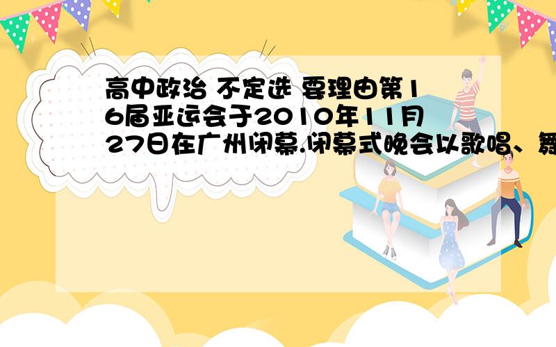 高中政治 不定选 要理由第16届亚运会于2010年11月27日在广州闭幕.闭幕式晚会以歌唱、舞蹈为主题,展示出亚洲多国的歌舞文化,既有中国广州的《月光光》,又有日本的《樱花》、印度尼西亚的