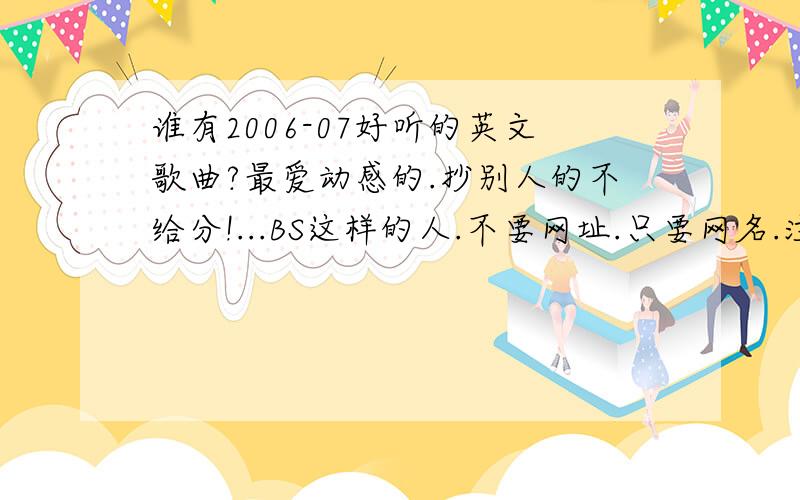 谁有2006-07好听的英文歌曲?最爱动感的.抄别人的不给分!...BS这样的人.不要网址.只要网名.注意是英文歌曲.不要日语!