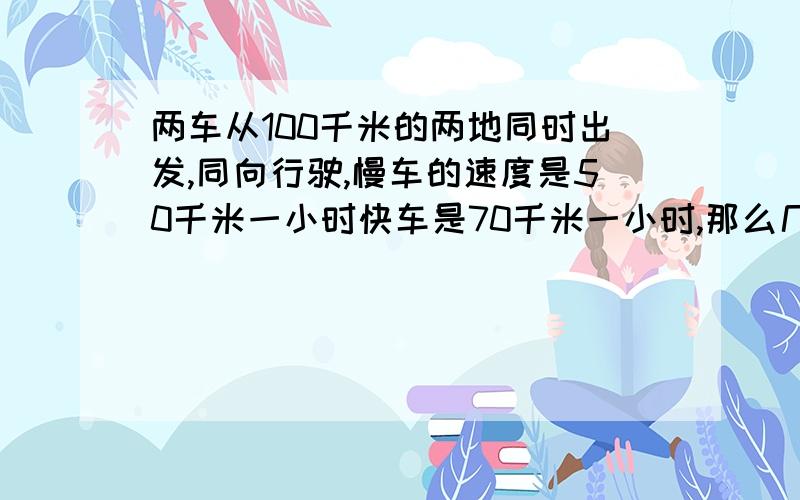 两车从100千米的两地同时出发,同向行驶,慢车的速度是50千米一小时快车是70千米一小时,那么几小时后,快车追上慢车?