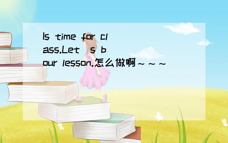 Is time for class.Let`s b__ our lesson.怎么做啊～～～