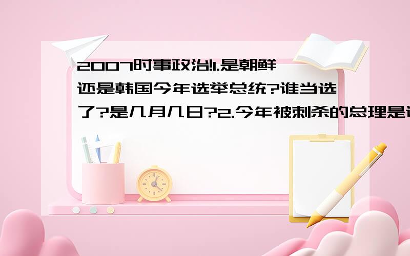 2007时事政治!1.是朝鲜还是韩国今年选举总统?谁当选了?是几月几日?2.今年被刺杀的总理是谁?（好像是巴基斯坦那边的） 3.现任日本首相叫啥?几月几日来过中国?请一次性全部打完,不要胡谈!