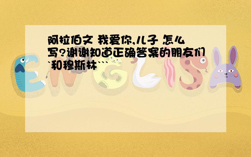 阿拉伯文 我爱你,儿子 怎么写?谢谢知道正确答案的朋友们`和穆斯林```