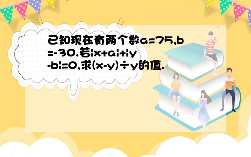 已知现在有两个数a=75,b=-30.若|x+a|+|y-b|=0,求(x-y)÷y的值.