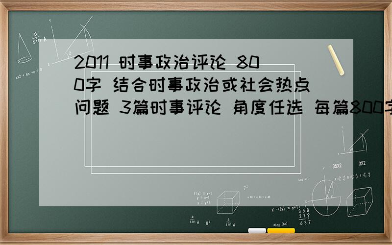 2011 时事政治评论 800字 结合时事政治或社会热点问题 3篇时事评论 角度任选 每篇800字以上