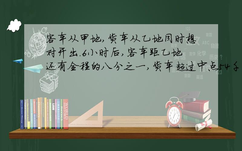 客车从甲地,货车从乙地同时想对开出.6小时后,客车距乙地还有全程的八分之一,货车超过中点54千米.已知客车比货车每小时多行15千米,甲·乙两地间的路程是多少千米?