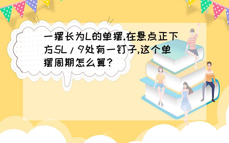 一摆长为L的单摆.在悬点正下方5L/9处有一钉子,这个单摆周期怎么算?