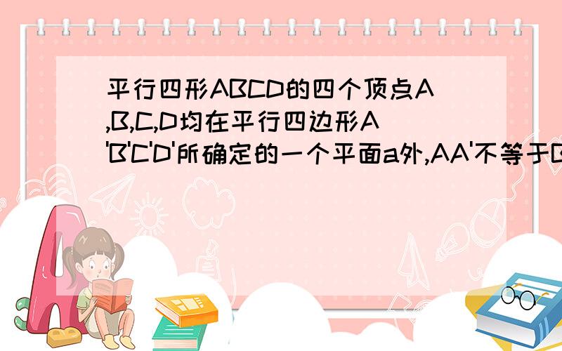 平行四形ABCD的四个顶点A,B,C,D均在平行四边形A'B'C'D'所确定的一个平面a外,AA'不等于BB'不等于CC'不等于DD