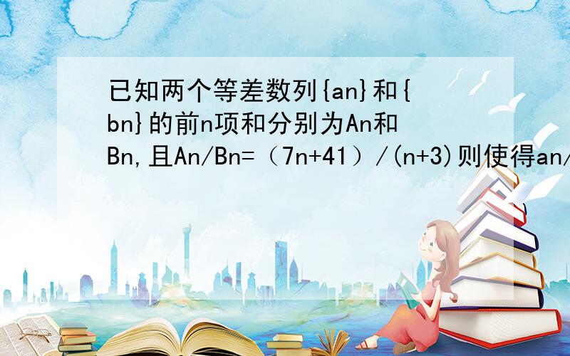 已知两个等差数列{an}和{bn}的前n项和分别为An和Bn,且An/Bn=（7n+41）/(n+3)则使得an/bn为整数的正整数n的个数是 A,2 B,3 C,4 D,5