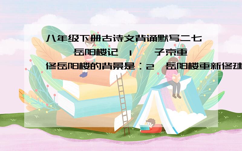 八年级下册古诗文背诵默写二七、《 岳阳楼记》1、滕子京重修岳阳楼的背景是：2、岳阳楼重新修建后,有变化的句子是：3、文中具体描写“岳阳楼大观”的句子是：4、文中直接概括出迁客