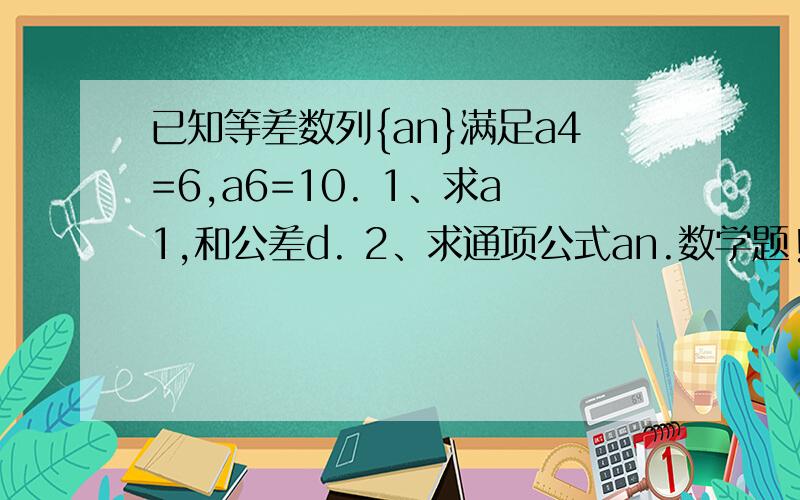 已知等差数列{an}满足a4=6,a6=10. 1、求a1,和公差d. 2、求通项公式an.数学题!