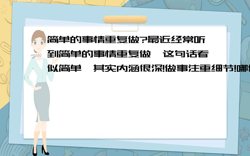 简单的事情重复做?最近经常听到简单的事情重复做,这句话看似简单,其实内涵很深!做事注重细节!哪位高人帮忙解释一下!