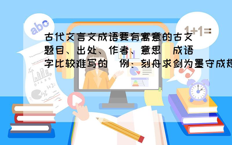 古代文言文成语要有寓意的古文题目、出处、作者、意思（成语字比较难写的）例：刻舟求剑为墨守成规 不懂变通之意战国•吕不韦＜＜吕氏春秋•察今＞＞（简洁!希望格式如上!）