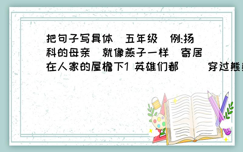 把句子写具体(五年级)例:扬科的母亲(就像燕子一样)寄居在人家的屋檐下1 英雄们都（ ）穿过熊熊大火2 几个穿花衣裙的小姑娘（ ）在草地上跑来跑去3 大雨（ ）从天空倒下来