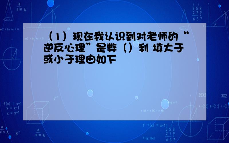 （1）现在我认识到对老师的“逆反心理”是弊（）利 填大于或小于理由如下