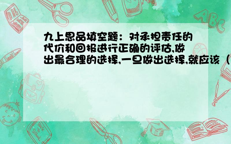 九上思品填空题：对承担责任的代价和回报进行正确的评估,做出最合理的选择,一旦做出选择,就应该（）,即担负起自我（）的责任；担负起（）的责任；对履行社会责任要不计（）.拜托大