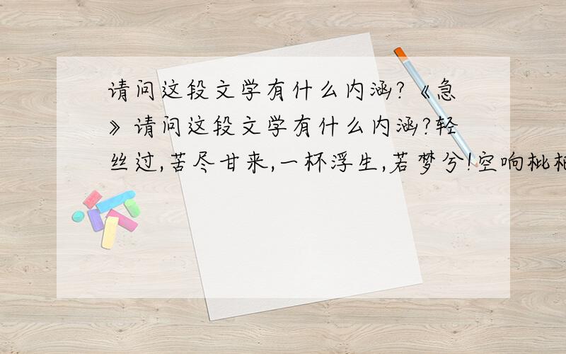 请问这段文学有什么内涵?《急》请问这段文学有什么内涵?轻丝过,苦尽甘来,一杯浮生,若梦兮!空响枇杷,曲尽人未.惜清酒以凉,夜以尽.梦未醒,人醉.清酒穿肠,惟醒断肠人.斟一壶清酒,品一丝浮