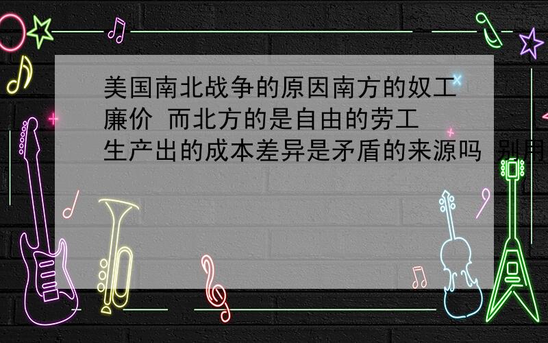 美国南北战争的原因南方的奴工廉价 而北方的是自由的劳工 生产出的成本差异是矛盾的来源吗 别用教科书的那种语言