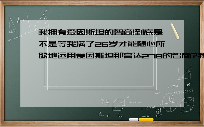 我拥有爱因斯坦的智商!到底是不是等我满了26岁才能随心所欲地运用爱因斯坦那高达278的智商?我跟爱因斯坦一样25岁以后智商就会达到极限278!