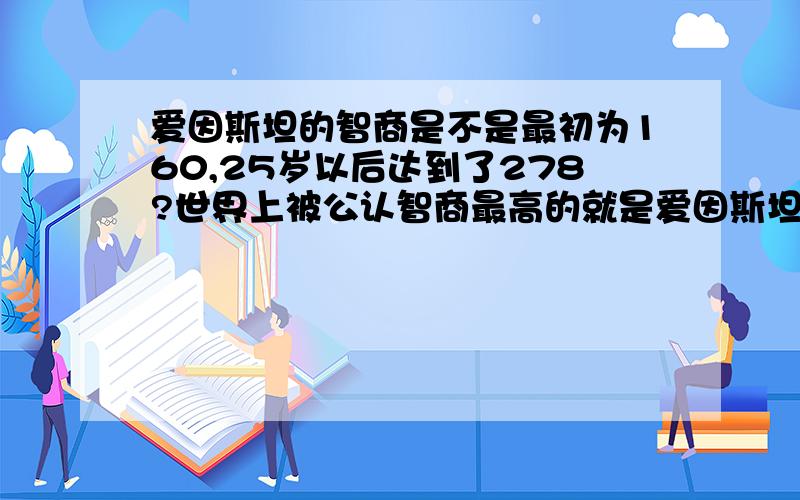 爱因斯坦的智商是不是最初为160,25岁以后达到了278?世界上被公认智商最高的就是爱因斯坦,他的智商为278. 278被认为是智商的极限140以上 天才或近于天才 120-140 智力优异 110-120 智力较高 90-110