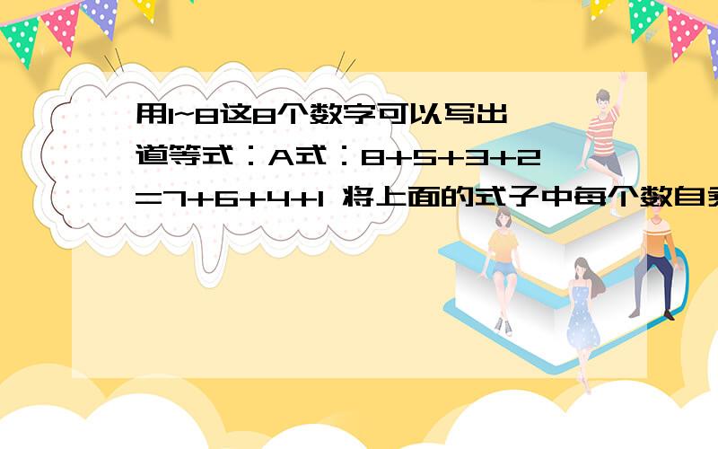 用1~8这8个数字可以写出一道等式：A式：8+5+3+2=7+6+4+1 将上面的式子中每个数自乘后等式仍然成立：B式：8X8+5X5+3X3+2x2=7x7+6x6+4x4+1x1模仿上面的A式和B式,你还能写出类似的等式吗?